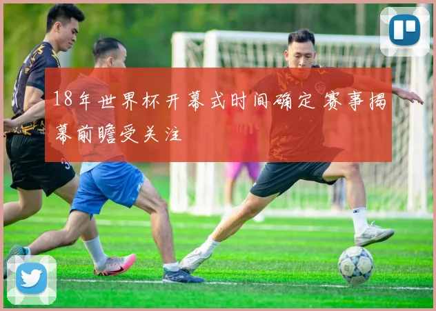 18年世界杯开幕式时间确定 赛事揭幕前瞻受关注