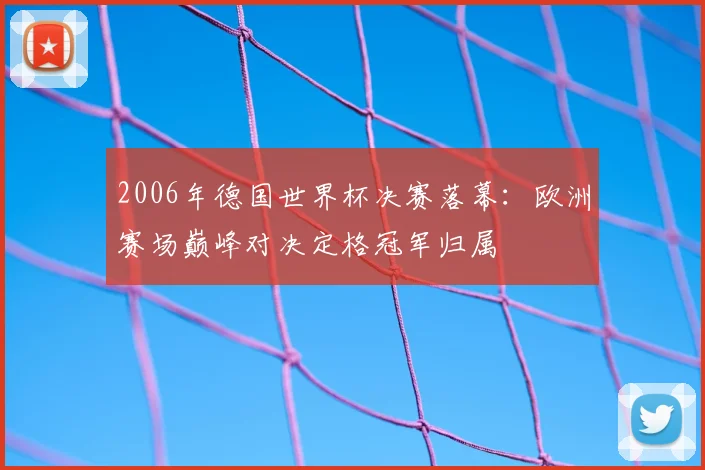 2006年德国世界杯决赛落幕:欧洲赛场巅峰对决定格冠军归属