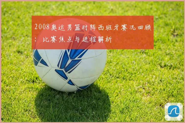 2008奥运男篮对阵西班牙赛况回顾:比赛焦点与进程解析