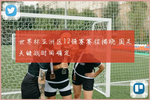 世界杯亚洲区12强赛赛程揭晓 国足关键战时间确定