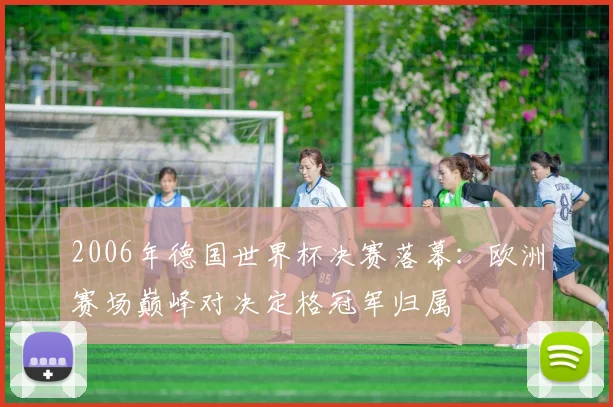 2006年德国世界杯决赛落幕:欧洲赛场巅峰对决定格冠军归属